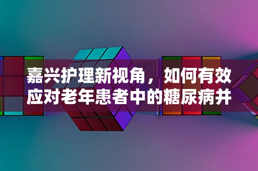 嘉兴护理新视角，如何有效应对老年患者中的糖尿病并发症？
