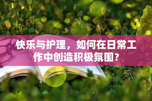 快乐与护理，如何在日常工作中创造积极氛围？