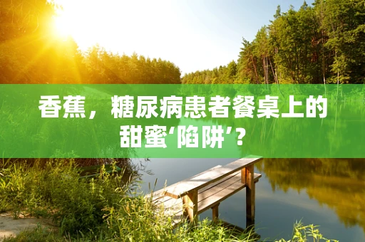 香蕉，糖尿病患者餐桌上的甜蜜‘陷阱’？