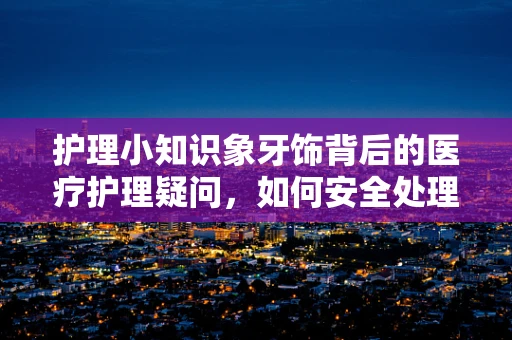 护理小知识象牙饰背后的医疗护理疑问，如何安全处理与患者接触的象牙制品？