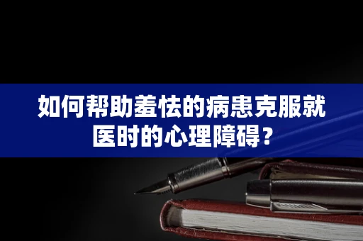 如何帮助羞怯的病患克服就医时的心理障碍？