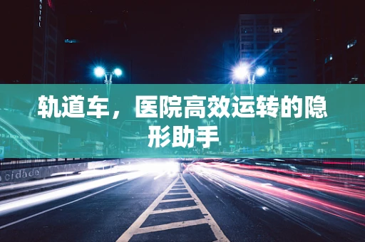 轨道车，医院高效运转的隐形助手
