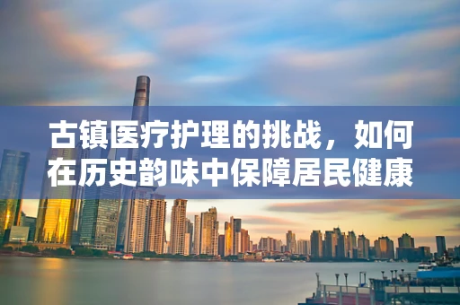 古镇医疗护理的挑战，如何在历史韵味中保障居民健康？