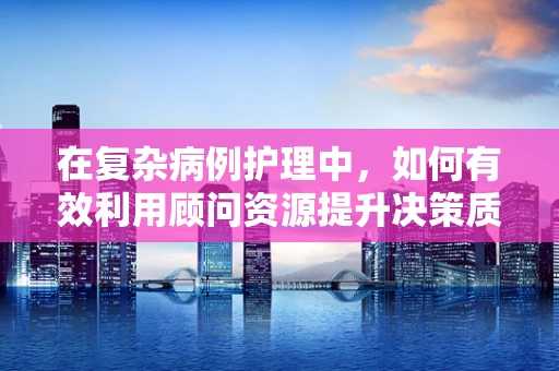 在复杂病例护理中，如何有效利用顾问资源提升决策质量？