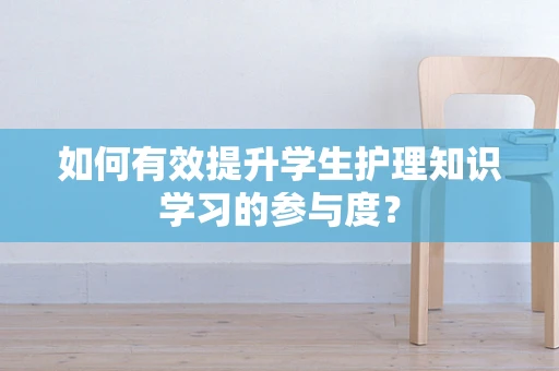 如何有效提升学生护理知识学习的参与度？