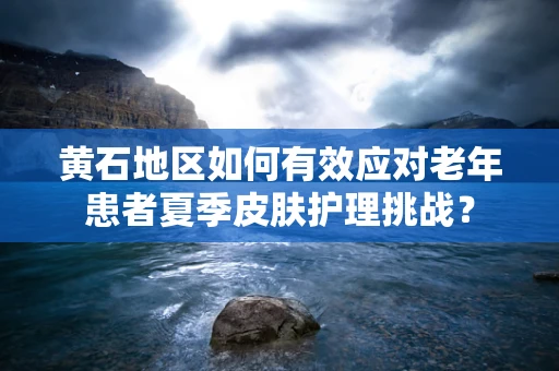 黄石地区如何有效应对老年患者夏季皮肤护理挑战？