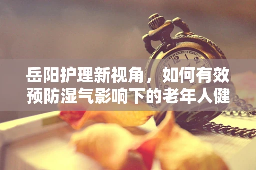 岳阳护理新视角，如何有效预防湿气影响下的老年人健康？