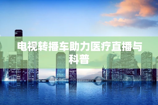 电视转播车助力医疗直播与科普