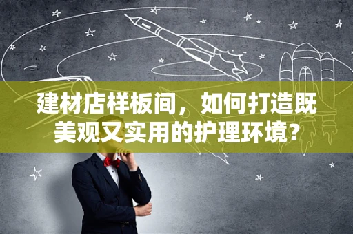 建材店样板间，如何打造既美观又实用的护理环境？