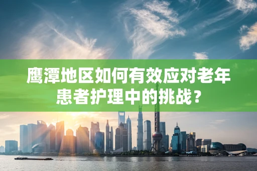 鹰潭地区如何有效应对老年患者护理中的挑战？