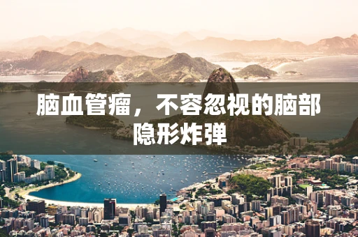 脑血管瘤，不容忽视的脑部隐形炸弹