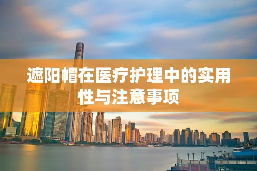 遮阳帽在医疗护理中的实用性与注意事项