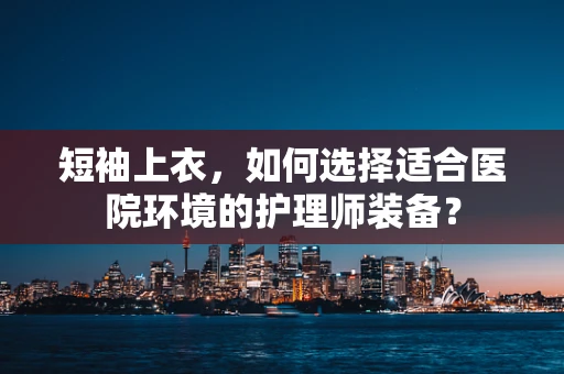 短袖上衣，如何选择适合医院环境的护理师装备？