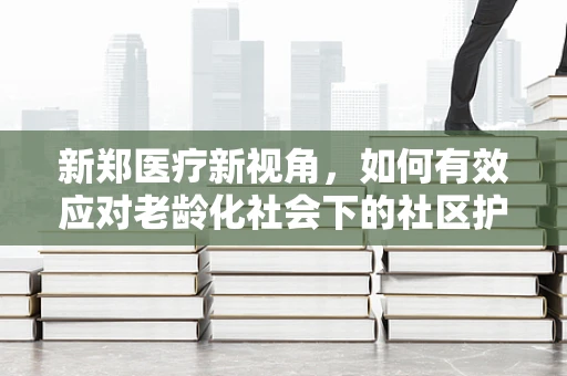 新郑医疗新视角，如何有效应对老龄化社会下的社区护理挑战？