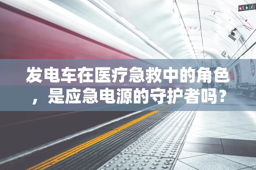 发电车在医疗急救中的角色，是应急电源的守护者吗？