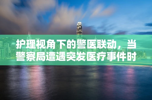护理视角下的警医联动，当警察局遭遇突发医疗事件时，我们该如何快速响应？