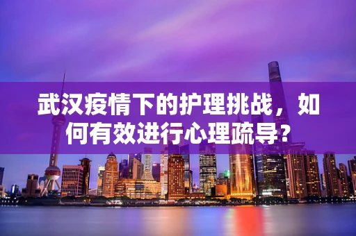 武汉疫情下的护理挑战，如何有效进行心理疏导？