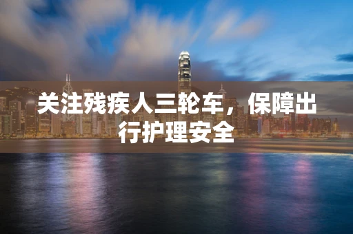 关注残疾人三轮车，保障出行护理安全