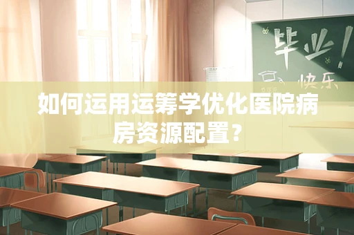 如何运用运筹学优化医院病房资源配置？
