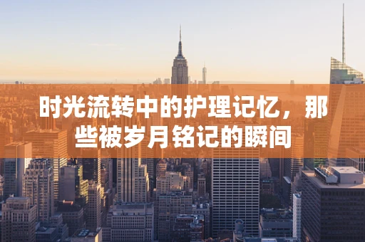 时光流转中的护理记忆，那些被岁月铭记的瞬间
