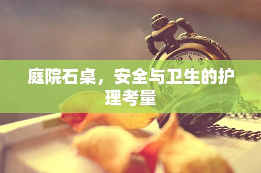 庭院石桌，安全与卫生的护理考量