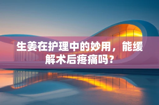 生姜在护理中的妙用，能缓解术后疼痛吗？