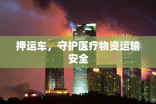 押运车，守护医疗物资运输安全