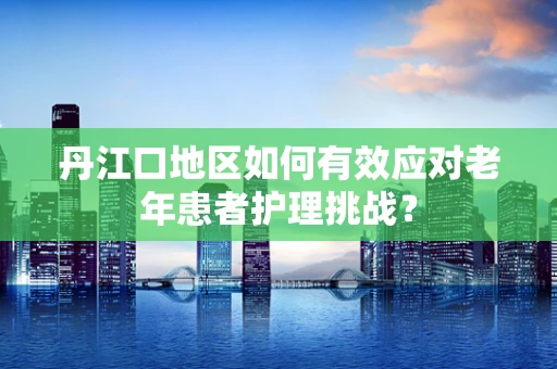 丹江口地区如何有效应对老年患者护理挑战？