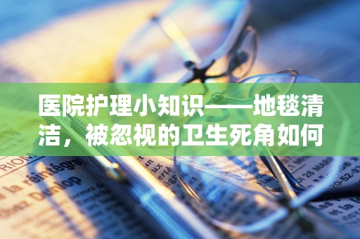 医院护理小知识——地毯清洁，被忽视的卫生死角如何守护患者安全？