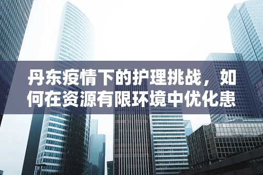 丹东疫情下的护理挑战，如何在资源有限环境中优化患者护理？