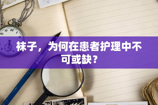 袜子，为何在患者护理中不可或缺？