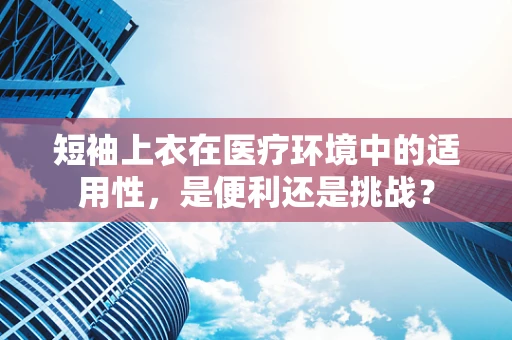 短袖上衣在医疗环境中的适用性，是便利还是挑战？