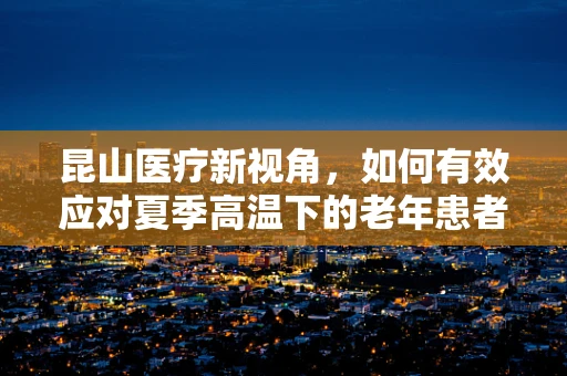 昆山医疗新视角，如何有效应对夏季高温下的老年患者护理挑战？