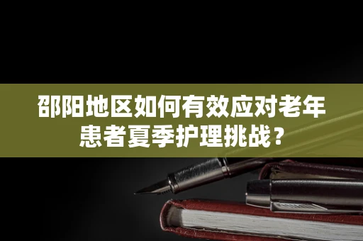 邵阳地区如何有效应对老年患者夏季护理挑战？