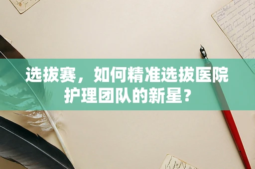 选拔赛，如何精准选拔医院护理团队的新星？