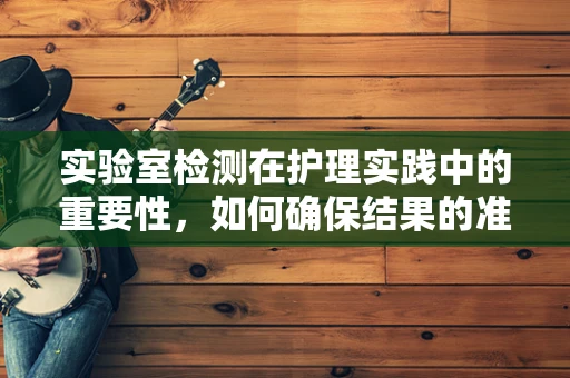 实验室检测在护理实践中的重要性，如何确保结果的准确性和可靠性？