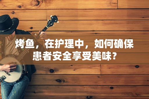烤鱼，在护理中，如何确保患者安全享受美味？
