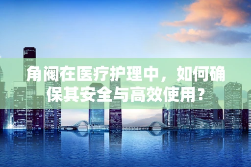 角阀在医疗护理中，如何确保其安全与高效使用？