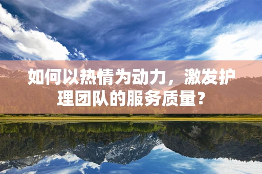 如何以热情为动力，激发护理团队的服务质量？