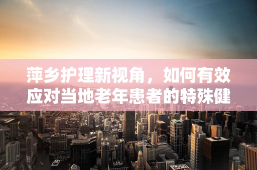 萍乡护理新视角，如何有效应对当地老年患者的特殊健康挑战？