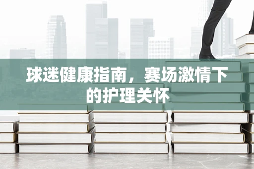 球迷健康指南，赛场激情下的护理关怀