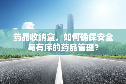药品收纳盒，如何确保安全与有序的药品管理？