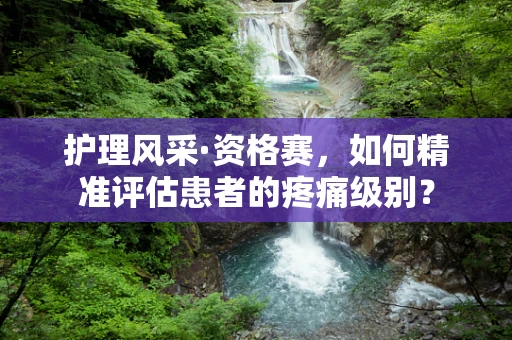 护理风采·资格赛，如何精准评估患者的疼痛级别？