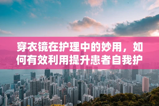 穿衣镜在护理中的妙用，如何有效利用提升患者自我护理能力？