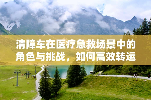 清障车在医疗急救场景中的角色与挑战，如何高效转运伤员？