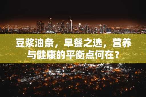 豆浆油条，早餐之选，营养与健康的平衡点何在？