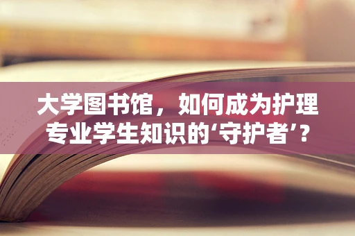 大学图书馆，如何成为护理专业学生知识的‘守护者’？