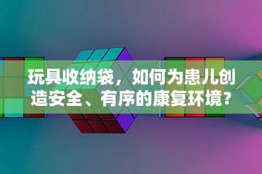 玩具收纳袋，如何为患儿创造安全、有序的康复环境？