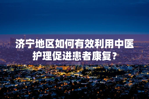 济宁地区如何有效利用中医护理促进患者康复？