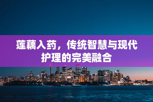 莲藕入药，传统智慧与现代护理的完美融合